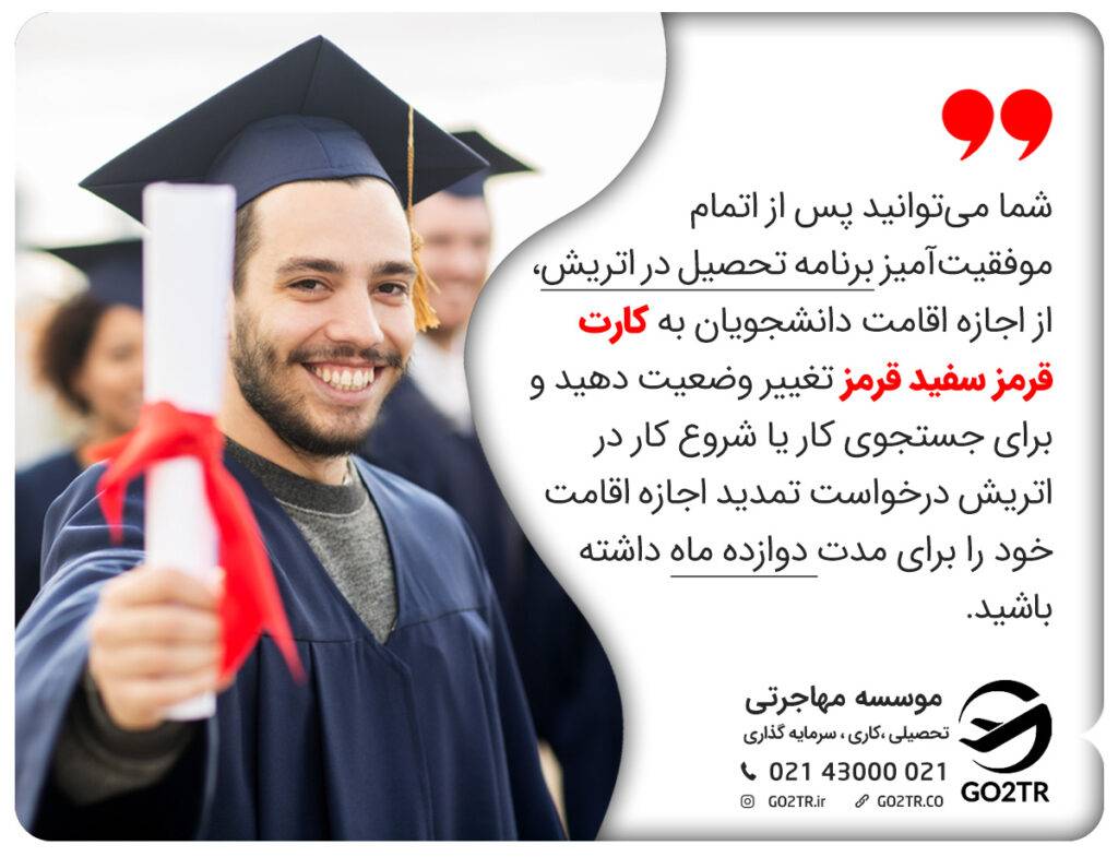 شما می‌توانید پس از اتمام موفقیت‌آمیز برنامه تحصیل در اتریش، از اجازه اقامت دانشجویان به کارت قرمز سفید قرمز تغییر وضعیت دهید و برای جستجوی کار یا شروع کار در اتریش درخواست تمدید اجازه اقامت خود را برای مدت دوازده ماه داشته باشید.