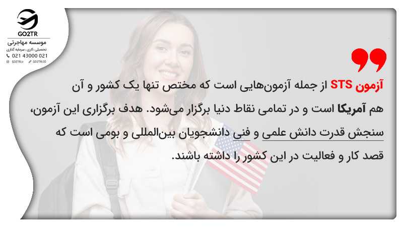 آزمون STS از جمله آزمونهایی است که مختص تنها یک کشور و آن هم آمریکا است و در تمامی نقاط دنیا برگزار میشود. هدف برگزاری این آزمون، سنجش قدرت دانش علمی و فنی دانشجویان بینالمللی و بومی است که قصد کار و فعالیت در این کشور را داشته باشند.