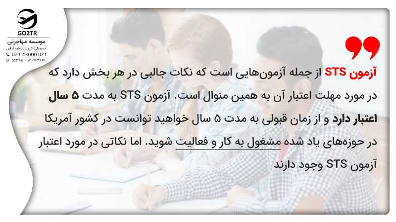 آزمون STS از جمله آزمونهایی است که نکات جالبی در هر بخش دارد که در مورد مهلت اعتبار آن به همین منوال است. آزمون STS به مدت ۵ سال اعتبار دارد و از زمان قبولی به مدت ۵ سال خواهید توانست در کشور آمریکا در حوزههای یاد شده مشغول به کار و فعالیت شوید.