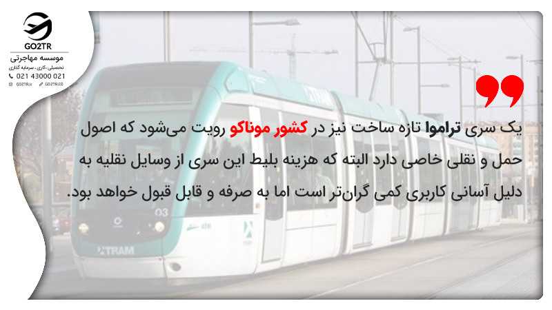 یک سری تراموا تازه ساخت نیز در کشور موناکو رویت میشود که اصول حمل و نقلی خاصی دارد البته که هزینه بلیط این سری از وسایل نقلیه به دلیل آسانی کاربری کمی گرانتر است اما به صرفه و قابل قبول خواهد بود.