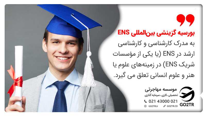 بورسیه گزینشی بینالمللی ENS به  مدرک کارشناسی و کارشناسی ارشد در ENS (یا یکی از مؤسسات شریک ENS) در زمینههای علوم یا هنر و علوم انسانی تعلق می گیرد.