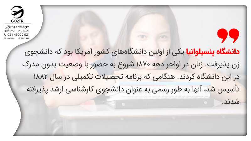 دانشگاه پنسیلوانیا یکی از اولین دانشگاههای کشور آمریکا بود که دانشجوی زن پذیرفت. زنان در اواخر دهه 1870 شروع به حضور با وضعیت بدون مدرک در این دانشگاه کردند. هنگامی که برنامه تحصیلات تکمیلی در سال 1882 تأسیس شد، آنها به طور رسمی به عنوان دانشجوی کارشناسی ارشد پذیرفته شدند.