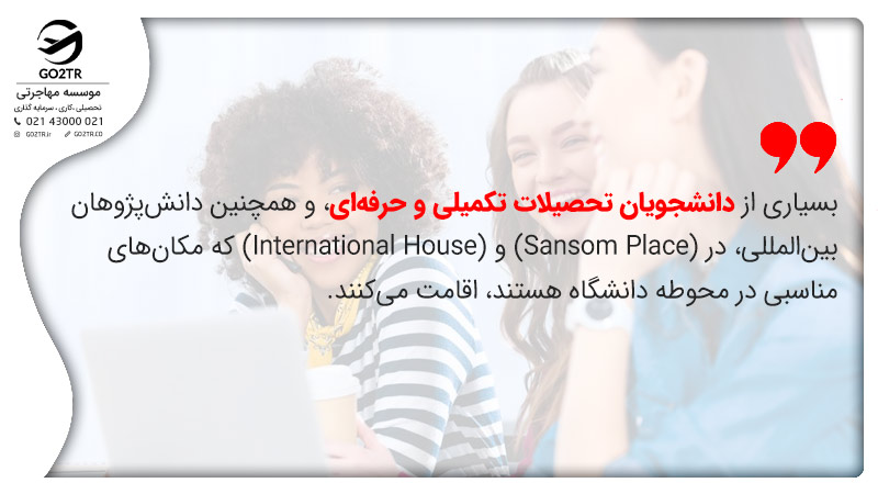 بسیاری از دانشجویان تحصیلات تکمیلی و حرفه‌ای، و همچنین دانش‌پژوهان بین‌المللی، در (Sansom Place) و (International House) که مکان های مناسبی در محوطه دانشگاه هستند، اقامت می‌کنند.