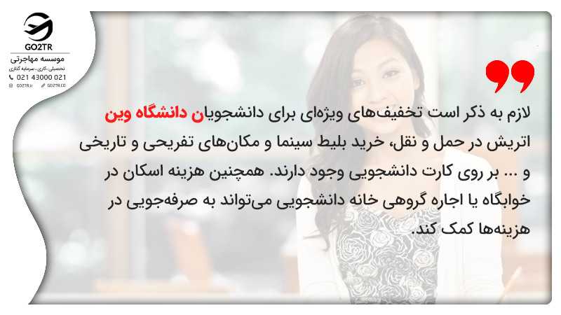 تخفیفهای ویژهای برای دانشجویان دانشگاه وین اتریش در حمل و نقل، خرید بلیط سینما و مکانهای تفریحی و تاریخی و ... بر روی کارت دانشجویی وجود دارند. همچنین هزینه اسکان در خوابگاه یا اجاره گروهی خانه دانشجویی میتواند به صرفهجویی در هزینهها کمک کند.