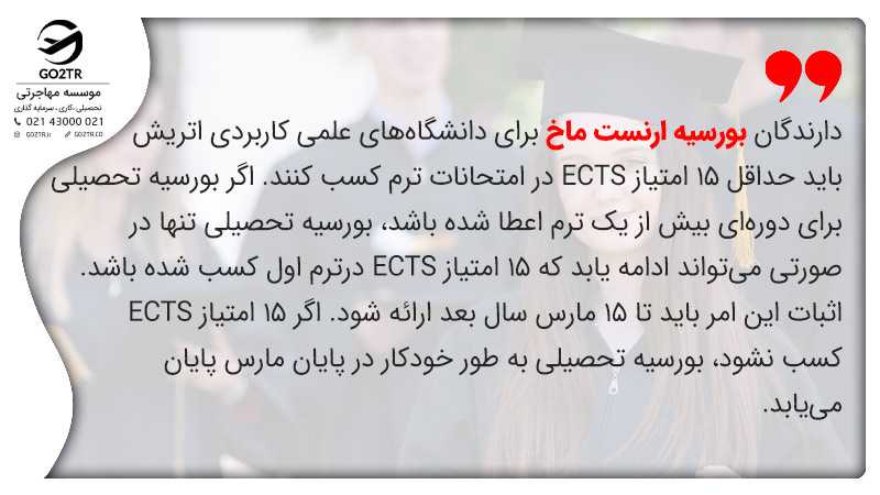 دارندگان بورسیه تحصیلی ارنست ماخ اتریش باید حداقل ۱۵ امتیاز ECTS در امتحانات ترم کسب کنند. اگر بورسیه تحصیلی برای دورهای بیش از یک ترم اعطا شده باشد، بورسیه تحصیلی تنها در صورتی میتواند ادامه یابد که ۱۵ امتیاز ECTS درترم اول کسب شده باشد. اثبات این امر باید تا ۱۵ مارس سال بعد ارائه شود. اگر ۱۵ امتیاز ECTS کسب نشود، بورسیه تحصیلی به طور خودکار در پایان مارس پایان مییابد.