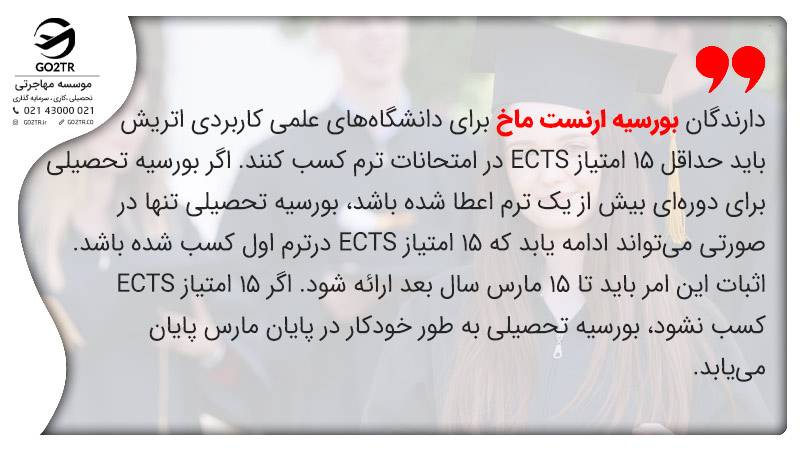 دارندگان بورسیه تحصیلی ارنست ماخ اتریش باید حداقل ۱۵ امتیاز ECTS در امتحانات ترم کسب کنند. اگر بورسیه تحصیلی برای دوره‌ای بیش از یک ‌ترم اعطا شده باشد، بورسیه تحصیلی تنها در صورتی می‌تواند ادامه یابد که ۱۵ امتیاز ECTS درترم اول کسب شده باشد. اثبات این امر باید تا ۱۵ مارس سال بعد ارائه شود. اگر ۱۵ امتیاز ECTS کسب نشود، بورسیه تحصیلی به طور خودکار در پایان مارس پایان می‌یابد.