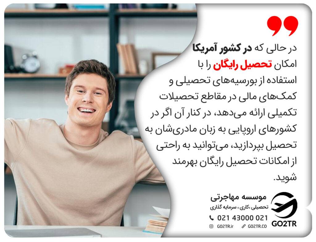 در حالی که در کشور آمریکا امکان تحصیل رایگان را با استفاده از بورسیه‌های تحصیلی و کمک‌های مالی در مقاطع تحصیلات تکمیلی ارائه می‌دهد، در کنار آن اگر در کشورهای اروپایی به زبان مادری‌شان به تحصیل بپردازید، می‌توانید به راحتی از امکانات تحصیل رایگان بهرمند شوید. 