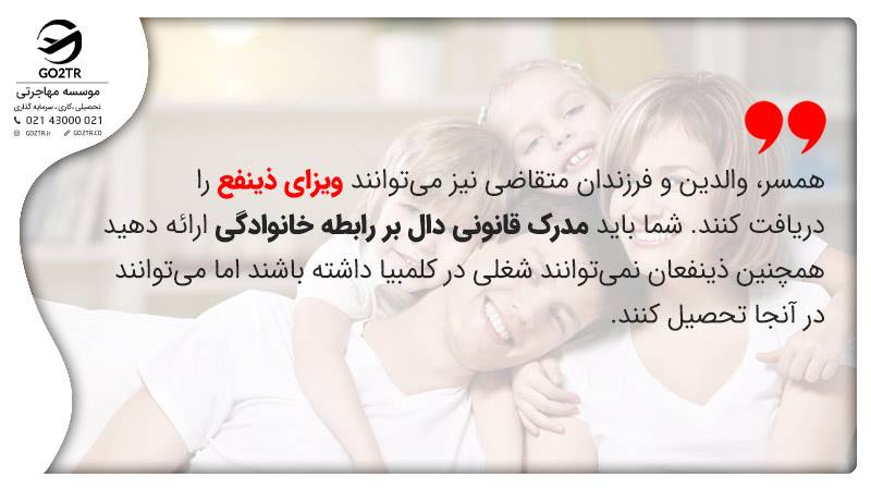 همسر، والدین و فرزندان متقاضی نیز می‌توانند ویزای ذینفع را دریافت کنند. شما باید مدرک قانونی دال بر رابطه خانوادگی ارائه دهید. همچنین ذینفعان نمی‌توانند شغلی در کلمبیا داشته باشند اما می‌توانند در آنجا تحصیل کنند.